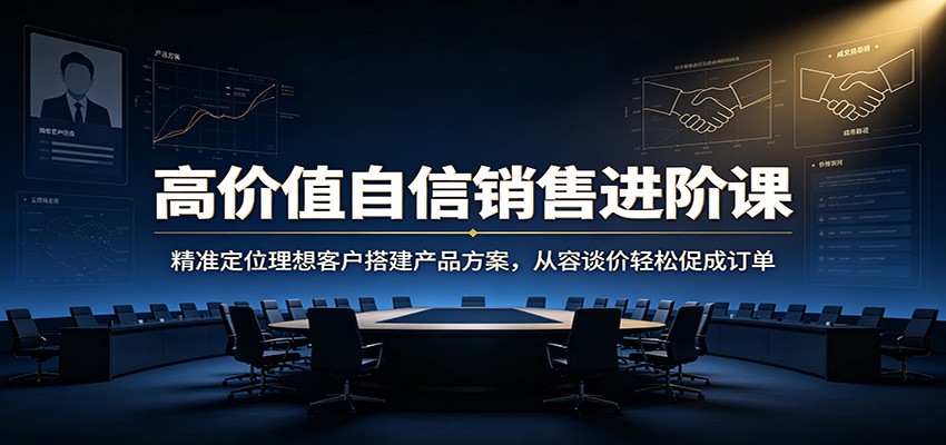 高价值自信销售进阶课：精准定位理想客户搭建产品方案，从容谈价轻松促成订单-福创网